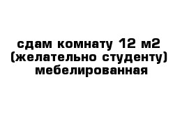 сдам комнату 12 м2  (желательно студенту)  мебелированная